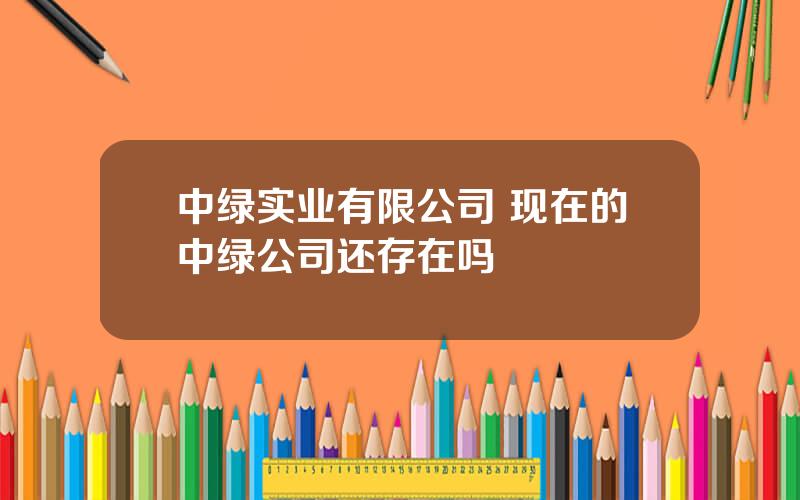 中绿实业有限公司 现在的中绿公司还存在吗